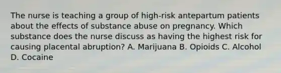 The nurse is teaching a group of high-risk antepartum patients about the effects of substance abuse on pregnancy. Which substance does the nurse discuss as having the highest risk for causing placental abruption? A. Marijuana B. Opioids C. Alcohol D. Cocaine