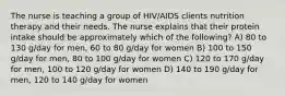 The nurse is teaching a group of HIV/AIDS clients nutrition therapy and their needs. The nurse explains that their protein intake should be approximately which of the following? A) 80 to 130 g/day for men, 60 to 80 g/day for women B) 100 to 150 g/day for men, 80 to 100 g/day for women C) 120 to 170 g/day for men, 100 to 120 g/day for women D) 140 to 190 g/day for men, 120 to 140 g/day for women