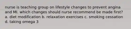 nurse is teaching group on lifestyle changes to prevent angina and MI. which changes should nurse recommend be made first? a. diet modification b. relaxation exercises c. smoking cessation d. taking omega 3