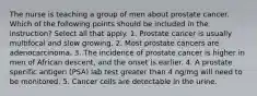 The nurse is teaching a group of men about prostate cancer. Which of the following points should be included in the instruction? Select all that apply. 1. Prostate cancer is usually multifocal and slow growing. 2. Most prostate cancers are adenocarcinoma. 3. The incidence of prostate cancer is higher in men of African descent, and the onset is earlier. 4. A prostate specific antigen (PSA) lab test greater than 4 ng/mg will need to be monitored. 5. Cancer cells are detectable in the urine.