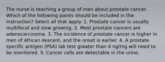 The nurse is teaching a group of men about prostate cancer. Which of the following points should be included in the instruction? Select all that apply. 1. Prostate cancer is usually multifocal and slow growing. 2. Most prostate cancers are adenocarcinoma. 3. The incidence of prostate cancer is higher in men of African descent, and the onset is earlier. 4. A prostate specific antigen (PSA) lab test greater than 4 ng/mg will need to be monitored. 5. Cancer cells are detectable in the urine.