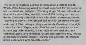 The nurse is teaching a group of men about prostate health. Which of the following would be most important for the nurse to tell the men? You Selected: "Starting at age 50, men should talk to a doctor about the pros and cons of PSA testing so they can decide if testing is the right choice for them" Correct response: "Starting at age 50, men should talk to a doctor about the pros and cons of PSA testing so they can decide if testing is the right choice for them" Explanation: Risk factors for prostate cancer include age older than 40, a diet high in saturated fats (not carbohydrates), and hormonal factors (testosterone may initiate or promote prostate cancer). Poverty and a history of infertility aren't associated with prostate cancer.