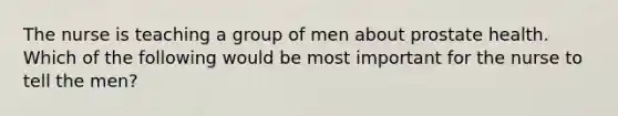 The nurse is teaching a group of men about prostate health. Which of the following would be most important for the nurse to tell the men?