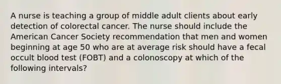 A nurse is teaching a group of middle adult clients about early detection of colorectal cancer. The nurse should include the American Cancer Society recommendation that men and women beginning at age 50 who are at average risk should have a fecal occult blood test (FOBT) and a colonoscopy at which of the following intervals?