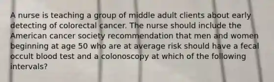 A nurse is teaching a group of middle adult clients about early detecting of colorectal cancer. The nurse should include the American cancer society recommendation that men and women beginning at age 50 who are at average risk should have a fecal occult blood test and a colonoscopy at which of the following intervals?