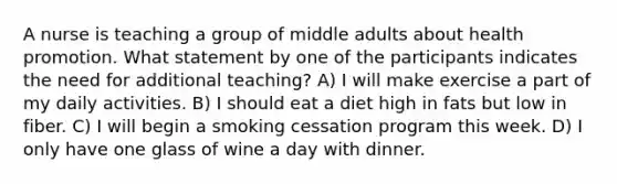 A nurse is teaching a group of middle adults about health promotion. What statement by one of the participants indicates the need for additional teaching? A) I will make exercise a part of my daily activities. B) I should eat a diet high in fats but low in fiber. C) I will begin a smoking cessation program this week. D) I only have one glass of wine a day with dinner.