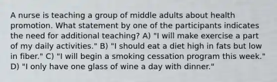 A nurse is teaching a group of middle adults about health promotion. What statement by one of the participants indicates the need for additional teaching? A) "I will make exercise a part of my daily activities." B) "I should eat a diet high in fats but low in fiber." C) "I will begin a smoking cessation program this week." D) "I only have one glass of wine a day with dinner."