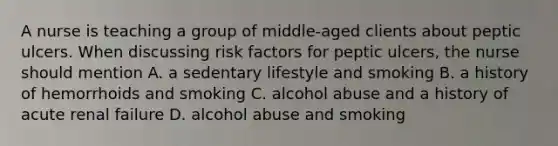 A nurse is teaching a group of middle-aged clients about peptic ulcers. When discussing risk factors for peptic ulcers, the nurse should mention A. a sedentary lifestyle and smoking B. a history of hemorrhoids and smoking C. alcohol abuse and a history of acute renal failure D. alcohol abuse and smoking