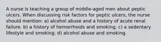 A nurse is teaching a group of middle-aged men about peptic ulcers. When discussing risk factors for peptic ulcers, the nurse should mention: a) alcohol abuse and a history of acute renal failure. b) a history of hemorrhoids and smoking. c) a sedentary lifestyle and smoking. d) alcohol abuse and smoking.