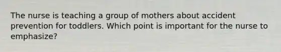 The nurse is teaching a group of mothers about accident prevention for toddlers. Which point is important for the nurse to emphasize?