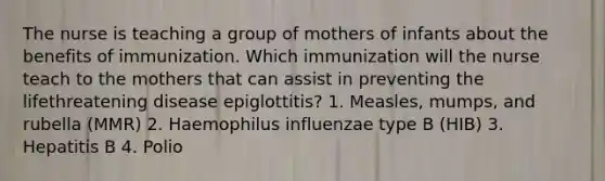 The nurse is teaching a group of mothers of infants about the benefits of immunization. Which immunization will the nurse teach to the mothers that can assist in preventing the lifethreatening disease epiglottitis? 1. Measles, mumps, and rubella (MMR) 2. Haemophilus influenzae type B (HIB) 3. Hepatitis B 4. Polio