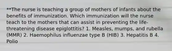 **The nurse is teaching a group of mothers of infants about the benefits of immunization. Which immunization will the nurse teach to the mothers that can assist in preventing the life-threatening disease epiglottitis? 1. Measles, mumps, and rubella (MMR) 2. Haemophilus influenzae type B (HIB) 3. Hepatitis B 4. Polio