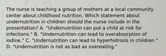 The nurse is teaching a group of mothers at a local community center about childhood nutrition. Which statement about undernutrition in children should the nurse include in the presentation? A. "Undernutrition can put a child at risk for infections." B. "Undernutrition can lead to overabsorption of iodine." C. "Undernutrition can lead to hyperhidrosis in children." D. "Undernutrition is not as bad as overeating."