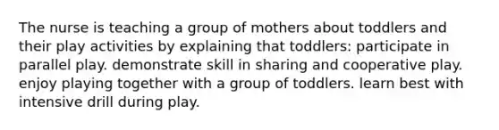 The nurse is teaching a group of mothers about toddlers and their play activities by explaining that toddlers: participate in parallel play. demonstrate skill in sharing and cooperative play. enjoy playing together with a group of toddlers. learn best with intensive drill during play.