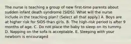 The nurse is teaching a group of new first-time parents about sudden infant death syndrome (SIDS). What will the nurse include in the teaching plan? (Select all that apply.) A. Boys are at higher risk for SIDS than girls. B. The high-risk period is after 9 months of age. C. Do not place the baby to sleep on its tummy. D. Napping on the sofa is acceptable. E. Sleeping with your newborn is encouraged