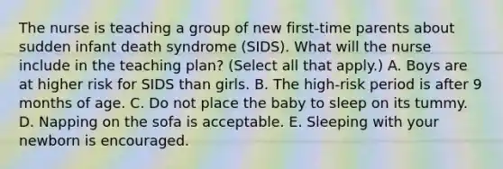 The nurse is teaching a group of new first-time parents about sudden infant death syndrome (SIDS). What will the nurse include in the teaching plan? (Select all that apply.) A. Boys are at higher risk for SIDS than girls. B. The high-risk period is after 9 months of age. C. Do not place the baby to sleep on its tummy. D. Napping on the sofa is acceptable. E. Sleeping with your newborn is encouraged.