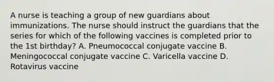 A nurse is teaching a group of new guardians about immunizations. The nurse should instruct the guardians that the series for which of the following vaccines is completed prior to the 1st birthday? A. Pneumococcal conjugate vaccine B. Meningococcal conjugate vaccine C. Varicella vaccine D. Rotavirus vaccine