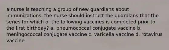 a nurse is teaching a group of new guardians about immunizations. the nurse should instruct the guardians that the series for which of the following vaccines is completed prior to the first birthday? a. pneumococcal conjugate vaccine b. meningococcal conjugate vaccine c. varicella vaccine d. rotavirus vaccine