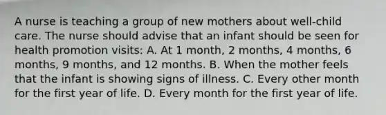 A nurse is teaching a group of new mothers about well-child care. The nurse should advise that an infant should be seen for health promotion visits: A. At 1 month, 2 months, 4 months, 6 months, 9 months, and 12 months. B. When the mother feels that the infant is showing signs of illness. C. Every other month for the first year of life. D. Every month for the first year of life.