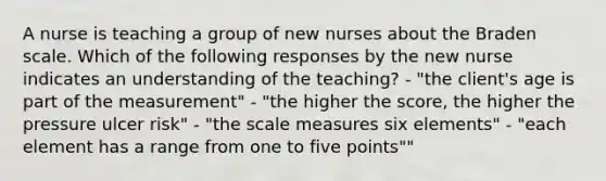 A nurse is teaching a group of new nurses about the Braden scale. Which of the following responses by the new nurse indicates an understanding of the teaching? - "the client's age is part of the measurement" - "the higher the score, the higher the pressure ulcer risk" - "the scale measures six elements" - "each element has a range from one to five points""