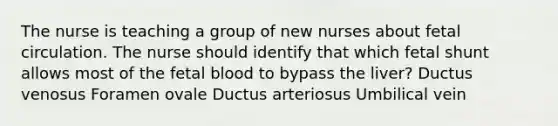 The nurse is teaching a group of new nurses about fetal circulation. The nurse should identify that which fetal shunt allows most of the fetal blood to bypass the liver? Ductus venosus Foramen ovale Ductus arteriosus Umbilical vein