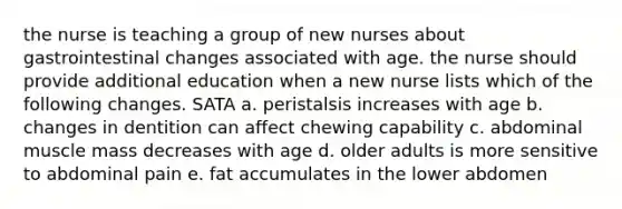 the nurse is teaching a group of new nurses about gastrointestinal changes associated with age. the nurse should provide additional education when a new nurse lists which of the following changes. SATA a. peristalsis increases with age b. changes in dentition can affect chewing capability c. abdominal muscle mass decreases with age d. older adults is more sensitive to abdominal pain e. fat accumulates in the lower abdomen