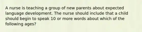 A nurse is teaching a group of new parents about expected language development. The nurse should include that a child should begin to speak 10 or more words about which of the following ages?