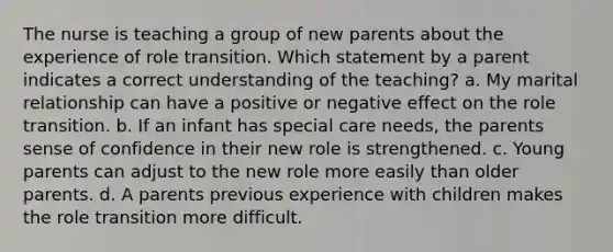 The nurse is teaching a group of new parents about the experience of role transition. Which statement by a parent indicates a correct understanding of the teaching? a. My marital relationship can have a positive or negative effect on the role transition. b. If an infant has special care needs, the parents sense of confidence in their new role is strengthened. c. Young parents can adjust to the new role more easily than older parents. d. A parents previous experience with children makes the role transition more difficult.