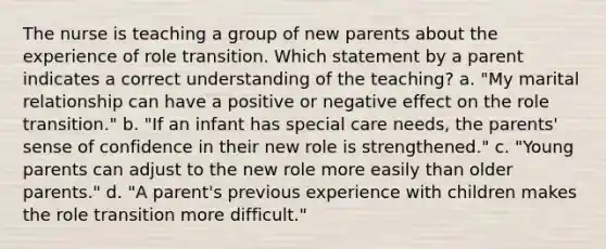 The nurse is teaching a group of new parents about the experience of role transition. Which statement by a parent indicates a correct understanding of the teaching? a. "My marital relationship can have a positive or negative effect on the role transition." b. "If an infant has special care needs, the parents' sense of confidence in their new role is strengthened." c. "Young parents can adjust to the new role more easily than older parents." d. "A parent's previous experience with children makes the role transition more difficult."