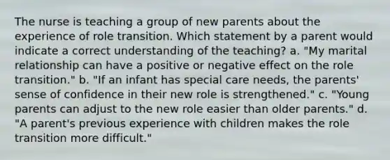 The nurse is teaching a group of new parents about the experience of role transition. Which statement by a parent would indicate a correct understanding of the teaching? a. "My marital relationship can have a positive or negative effect on the role transition." b. "If an infant has special care needs, the parents' sense of confidence in their new role is strengthened." c. "Young parents can adjust to the new role easier than older parents." d. "A parent's previous experience with children makes the role transition more difficult."