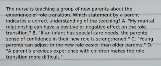 The nurse is teaching a group of new parents about the experience of role transition. Which statement by a parent indicates a correct understanding of the teaching? A. "My marital relationship can have a positive or negative effect on the role transition." B. "If an infant has special care needs, the parents' sense of confidence in their new role is strengthened." C. "Young parents can adjust to the new role easier than older parents." D. "A parent's previous experience with children makes the role transition more difficult."