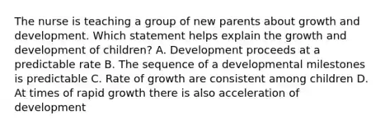 The nurse is teaching a group of new parents about growth and development. Which statement helps explain the growth and development of children? A. Development proceeds at a predictable rate B. The sequence of a developmental milestones is predictable C. Rate of growth are consistent among children D. At times of rapid growth there is also acceleration of development