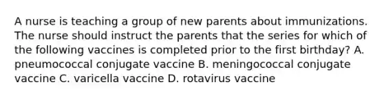 A nurse is teaching a group of new parents about immunizations. The nurse should instruct the parents that the series for which of the following vaccines is completed prior to the first birthday? A. pneumococcal conjugate vaccine B. meningococcal conjugate vaccine C. varicella vaccine D. rotavirus vaccine