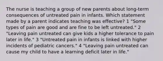 The nurse is teaching a group of new parents about long-term consequences of untreated pain in infants. Which statement made by a parent indicates teaching was effective? 1 "Some types of pain are good and are fine to be left untreated." 2 "Leaving pain untreated can give kids a higher tolerance to pain later in life." 3 "Untreated pain in infants is linked with higher incidents of pediatric cancers." 4 "Leaving pain untreated can cause my child to have a learning deficit later in life."