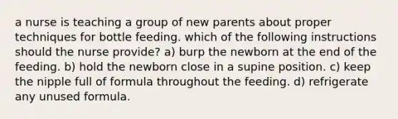 a nurse is teaching a group of new parents about proper techniques for bottle feeding. which of the following instructions should the nurse provide? a) burp the newborn at the end of the feeding. b) hold the newborn close in a supine position. c) keep the nipple full of formula throughout the feeding. d) refrigerate any unused formula.