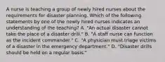 A nurse is teaching a group of newly hired nurses about the requirements for disaster planning. Which of the following statements by one of the newly hired nurses indicates an understanding of the teaching? A. "An actual disaster cannot take the place of a disaster drill." B. "A staff nurse can function as the incident commander." C. "A physician must triage victims of a disaster in the emergency department." D. "Disaster drills should be held on a regular basis."