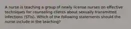 A nurse is teaching a group of newly license nurses on effective techniques for counseling clients about sexually transmitted infections (STIs). Which of the following statements should the nurse include in the teaching?