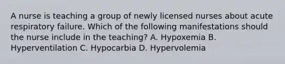 A nurse is teaching a group of newly licensed nurses about acute respiratory failure. Which of the following manifestations should the nurse include in the teaching? A. Hypoxemia B. Hyperventilation C. Hypocarbia D. Hypervolemia