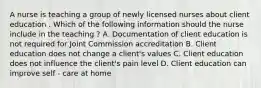 A nurse is teaching a group of newly licensed nurses about client education . Which of the following information should the nurse include in the teaching ? A. Documentation of client education is not required for Joint Commission accreditation B. Client education does not change a client's values C. Client education does not influence the client's pain level D. Client education can improve self - care at home