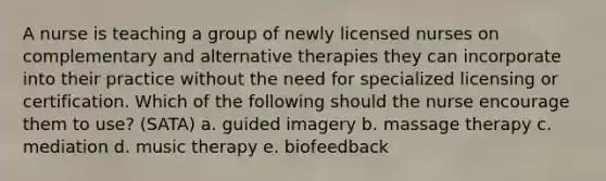 A nurse is teaching a group of newly licensed nurses on complementary and alternative therapies they can incorporate into their practice without the need for specialized licensing or certification. Which of the following should the nurse encourage them to use? (SATA) a. guided imagery b. massage therapy c. mediation d. music therapy e. biofeedback