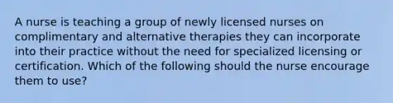 A nurse is teaching a group of newly licensed nurses on complimentary and alternative therapies they can incorporate into their practice without the need for specialized licensing or certification. Which of the following should the nurse encourage them to use?