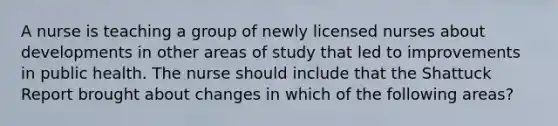 A nurse is teaching a group of newly licensed nurses about developments in other areas of study that led to improvements in public health. The nurse should include that the Shattuck Report brought about changes in which of the following areas?