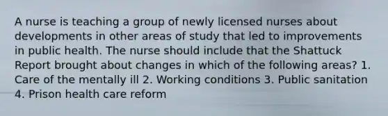 A nurse is teaching a group of newly licensed nurses about developments in other areas of study that led to improvements in public health. The nurse should include that the Shattuck Report brought about changes in which of the following areas? 1. Care of the mentally ill 2. Working conditions 3. Public sanitation 4. Prison health care reform