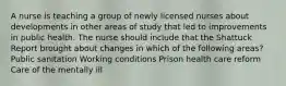 A nurse is teaching a group of newly licensed nurses about developments in other areas of study that led to improvements in public health. The nurse should include that the Shattuck Report brought about changes in which of the following areas? Public sanitation Working conditions Prison health care reform Care of the mentally ill