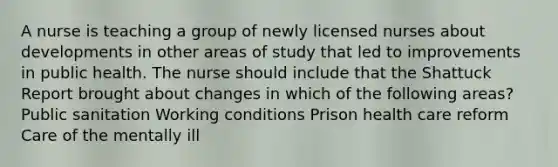 A nurse is teaching a group of newly licensed nurses about developments in other areas of study that led to improvements in public health. The nurse should include that the Shattuck Report brought about changes in which of the following areas? Public sanitation Working conditions Prison health care reform Care of the mentally ill