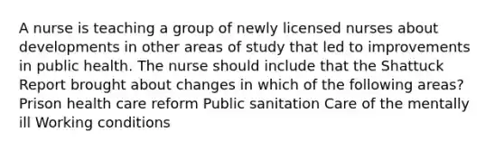 A nurse is teaching a group of newly licensed nurses about developments in other areas of study that led to improvements in public health. The nurse should include that the Shattuck Report brought about changes in which of the following areas? Prison health care reform Public sanitation Care of the mentally ill Working conditions