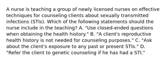 A nurse is teaching a group of newly licensed nurses on effective techniques for counseling clients about sexually transmitted infections (STIs). Which of the following statements should the nurse include in the teaching? A. "Use closed-ended questions when obtaining the health history." B. "A client's reproductive health history is not needed for counseling purposes." C. "Ask about the client's exposure to any past or present STIs." D. "Refer the client to genetic counseling if he has had a STI."