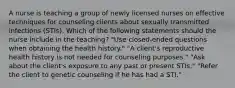 A nurse is teaching a group of newly licensed nurses on effective techniques for counseling clients about sexually transmitted infections (STIs). Which of the following statements should the nurse include in the teaching? "Use closed-ended questions when obtaining the health history." "A client's reproductive health history is not needed for counseling purposes." "Ask about the client's exposure to any past or present STIs." "Refer the client to genetic counseling if he has had a STI."