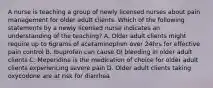 A nurse is teaching a group of newly licensed nurses about pain management for older adult clients. Which of the following statements by a newly licensed nurse indicates an understanding of the teaching? A. Older adult clients might require up to 6grams of acetaminophen over 24hrs for effective pain control B. Ibuprofen can cause GI bleeding in older adult clients C. Meperidine is the medication of choice for older adult clients experiencing severe pain D. Older adult clients taking oxycodone are at risk for diarrhea