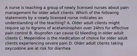 A nurse is teaching a group of newly licensed nurses about pain management for older adult clients. Which of the following statements by a newly licensed nurse indicates an understanding of the teaching? A. Older adult clients might require up to 6grams of acetaminophen over 24hrs for effective pain control B. Ibuprofen can cause GI bleeding in older adult clients C. Meperidine is the medication of choice for older adult clients experiencing severe pain D. Older adult clients taking oxycodone are at risk for diarrhea